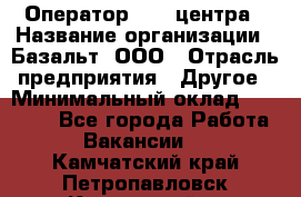 Оператор Call-центра › Название организации ­ Базальт, ООО › Отрасль предприятия ­ Другое › Минимальный оклад ­ 22 000 - Все города Работа » Вакансии   . Камчатский край,Петропавловск-Камчатский г.